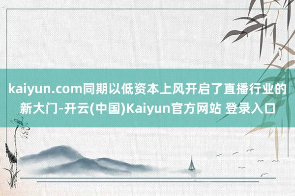 kaiyun.com同期以低资本上风开启了直播行业的新大门-开云(中国)Kaiyun官方网站 登录入口