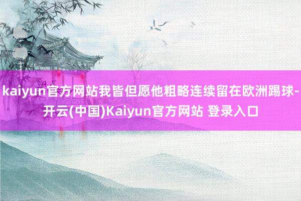 kaiyun官方网站我皆但愿他粗略连续留在欧洲踢球-开云(中国)Kaiyun官方网站 登录入口