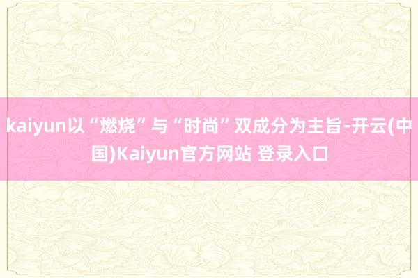 kaiyun以“燃烧”与“时尚”双成分为主旨-开云(中国)Kaiyun官方网站 登录入口