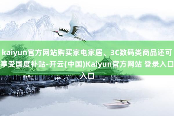 kaiyun官方网站购买家电家居、3C数码类商品还可享受国度补贴-开云(中国)Kaiyun官方网站 登录入口