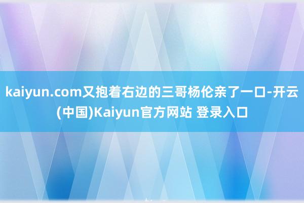 kaiyun.com又抱着右边的三哥杨伦亲了一口-开云(中国)Kaiyun官方网站 登录入口