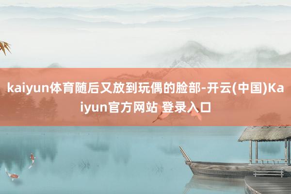 kaiyun体育随后又放到玩偶的脸部-开云(中国)Kaiyun官方网站 登录入口