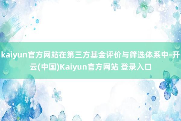 kaiyun官方网站在第三方基金评价与筛选体系中-开云(中国)Kaiyun官方网站 登录入口