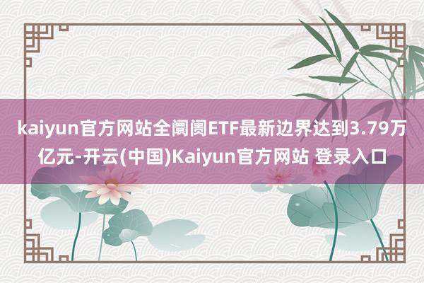 kaiyun官方网站全阛阓ETF最新边界达到3.79万亿元-开云(中国)Kaiyun官方网站 登录入口