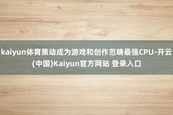 kaiyun体育策动成为游戏和创作范畴最强CPU-开云(中国)Kaiyun官方网站 登录入口