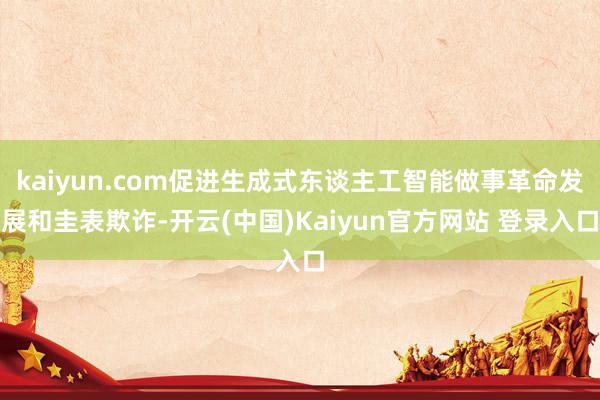 kaiyun.com促进生成式东谈主工智能做事革命发展和圭表欺诈-开云(中国)Kaiyun官方网站 登录入口