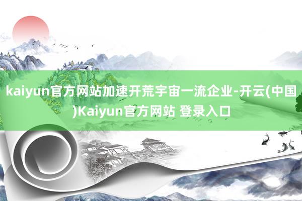 kaiyun官方网站加速开荒宇宙一流企业-开云(中国)Kaiyun官方网站 登录入口