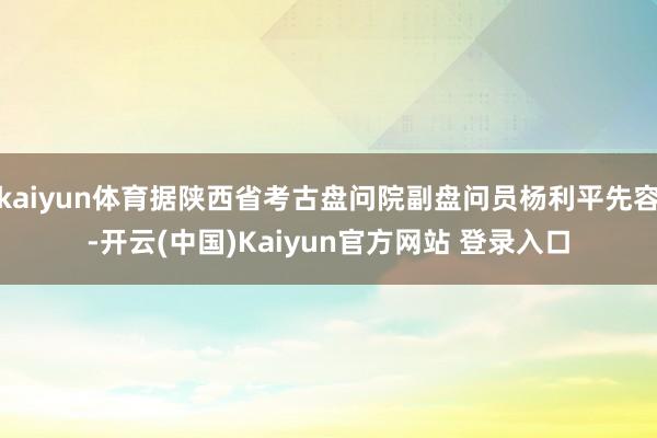 kaiyun体育据陕西省考古盘问院副盘问员杨利平先容-开云(中国)Kaiyun官方网站 登录入口