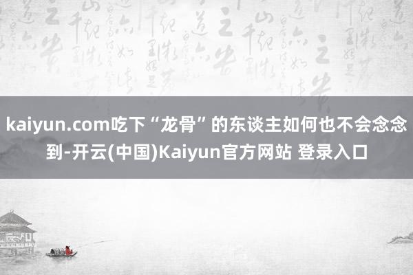 kaiyun.com吃下“龙骨”的东谈主如何也不会念念到-开云(中国)Kaiyun官方网站 登录入口