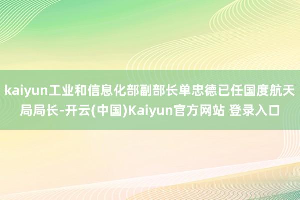 kaiyun工业和信息化部副部长单忠德已任国度航天局局长-开云(中国)Kaiyun官方网站 登录入口