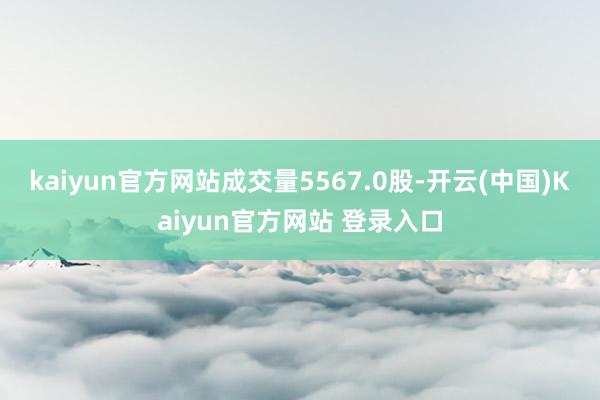 kaiyun官方网站成交量5567.0股-开云(中国)Kaiyun官方网站 登录入口