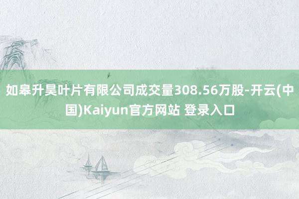 如皋升昊叶片有限公司成交量308.56万股-开云(中国)Kaiyun官方网站 登录入口