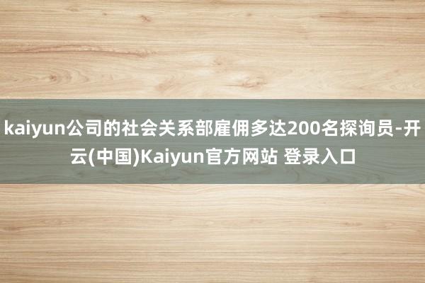 kaiyun公司的社会关系部雇佣多达200名探询员-开云(中国)Kaiyun官方网站 登录入口