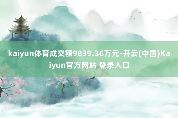 kaiyun体育成交额9839.36万元-开云(中国)Kaiyun官方网站 登录入口