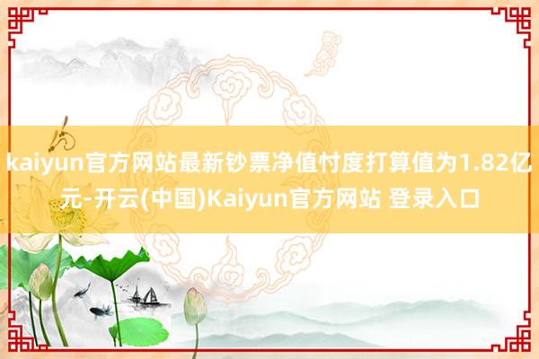 kaiyun官方网站最新钞票净值忖度打算值为1.82亿元-开云(中国)Kaiyun官方网站 登录入口