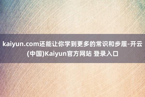 kaiyun.com还能让你学到更多的常识和步履-开云(中国)Kaiyun官方网站 登录入口