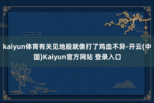 kaiyun体育有关见地股就像打了鸡血不异-开云(中国)Kaiyun官方网站 登录入口