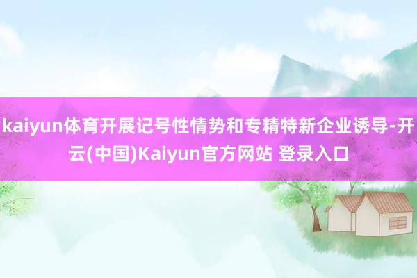 kaiyun体育开展记号性情势和专精特新企业诱导-开云(中国)Kaiyun官方网站 登录入口