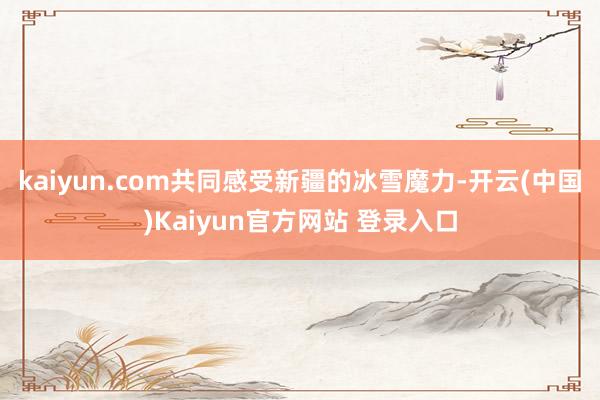 kaiyun.com共同感受新疆的冰雪魔力-开云(中国)Kaiyun官方网站 登录入口