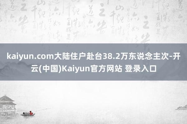 kaiyun.com大陆住户赴台38.2万东说念主次-开云(中国)Kaiyun官方网站 登录入口