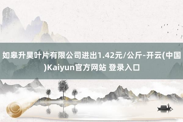 如皋升昊叶片有限公司进出1.42元/公斤-开云(中国)Kaiyun官方网站 登录入口