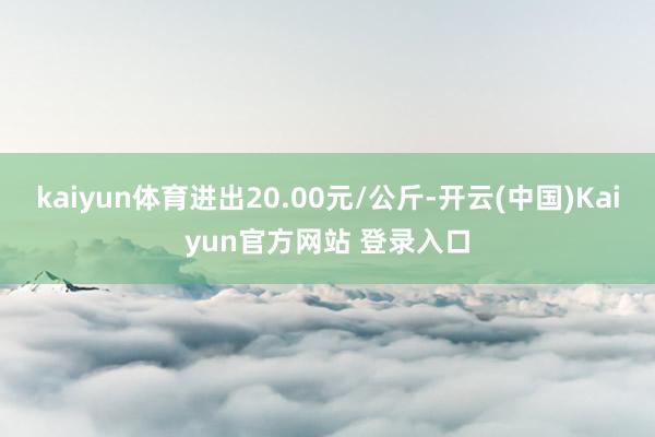 kaiyun体育进出20.00元/公斤-开云(中国)Kaiyun官方网站 登录入口