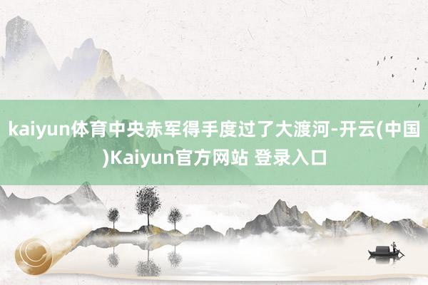 kaiyun体育中央赤军得手度过了大渡河-开云(中国)Kaiyun官方网站 登录入口