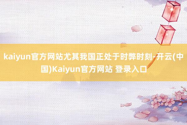 kaiyun官方网站尤其我国正处于时弊时刻-开云(中国)Kaiyun官方网站 登录入口