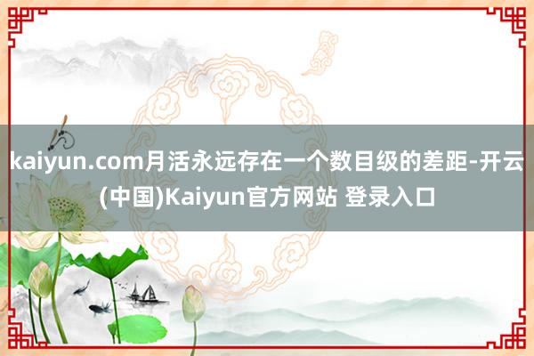 kaiyun.com月活永远存在一个数目级的差距-开云(中国)Kaiyun官方网站 登录入口