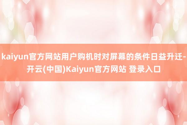 kaiyun官方网站用户购机时对屏幕的条件日益升迁-开云(中国)Kaiyun官方网站 登录入口