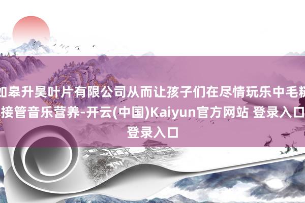 如皋升昊叶片有限公司从而让孩子们在尽情玩乐中毛糙接管音乐营养-开云(中国)Kaiyun官方网站 登录入口