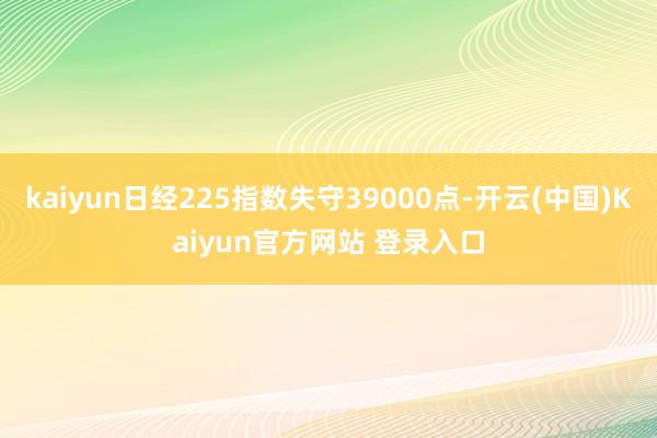 kaiyun日经225指数失守39000点-开云(中国)Kaiyun官方网站 登录入口