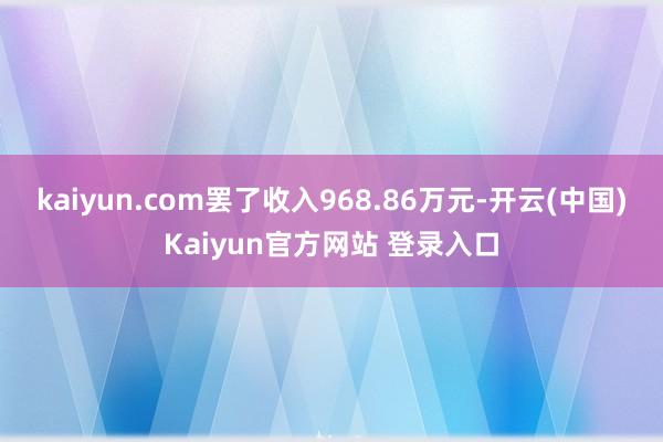 kaiyun.com罢了收入968.86万元-开云(中国)Kaiyun官方网站 登录入口