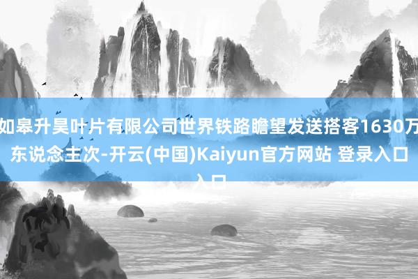 如皋升昊叶片有限公司世界铁路瞻望发送搭客1630万东说念主次-开云(中国)Kaiyun官方网站 登录入口