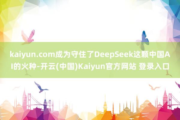 kaiyun.com成为守住了DeepSeek这颗中国AI的火种-开云(中国)Kaiyun官方网站 登录入口