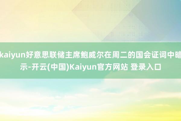 kaiyun好意思联储主席鲍威尔在周二的国会证词中暗示-开云(中国)Kaiyun官方网站 登录入口