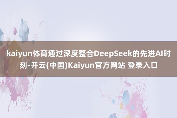 kaiyun体育通过深度整合DeepSeek的先进AI时刻-开云(中国)Kaiyun官方网站 登录入口