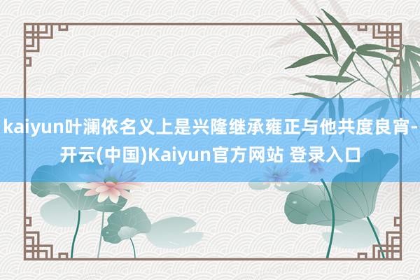 kaiyun叶澜依名义上是兴隆继承雍正与他共度良宵-开云(中国)Kaiyun官方网站 登录入口