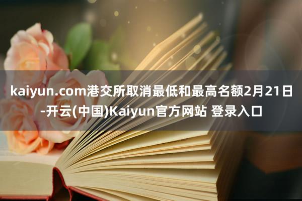 kaiyun.com港交所取消最低和最高名额2月21日-开云(中国)Kaiyun官方网站 登录入口