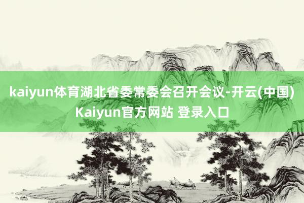 kaiyun体育湖北省委常委会召开会议-开云(中国)Kaiyun官方网站 登录入口