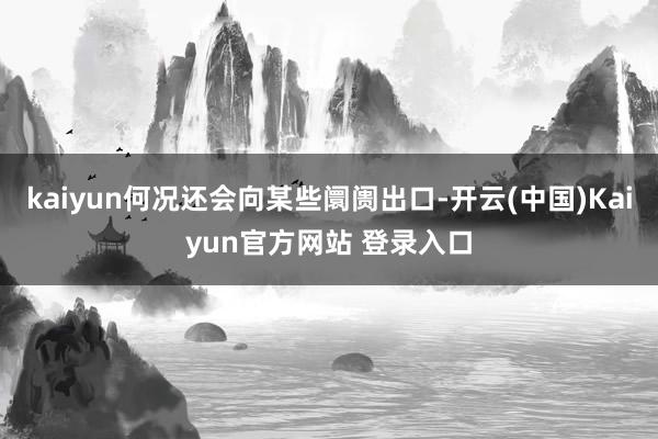 kaiyun何况还会向某些阛阓出口-开云(中国)Kaiyun官方网站 登录入口