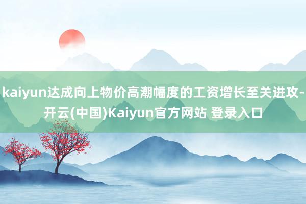 kaiyun达成向上物价高潮幅度的工资增长至关进攻-开云(中国)Kaiyun官方网站 登录入口